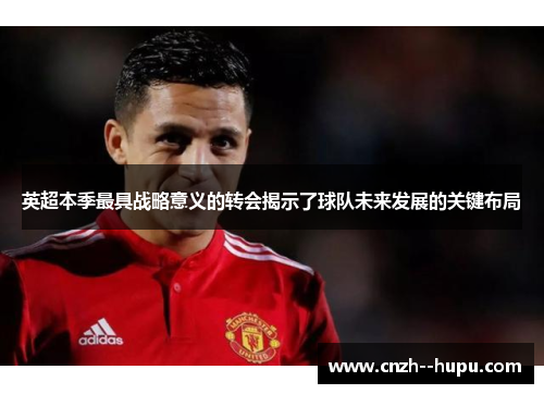 英超本季最具战略意义的转会揭示了球队未来发展的关键布局