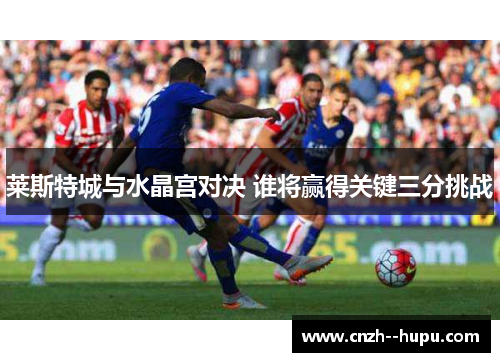 莱斯特城与水晶宫对决 谁将赢得关键三分挑战