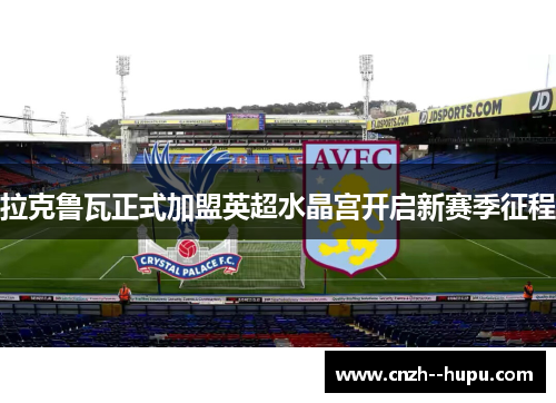 拉克鲁瓦正式加盟英超水晶宫开启新赛季征程