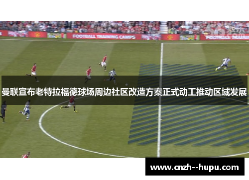 曼联宣布老特拉福德球场周边社区改造方案正式动工推动区域发展