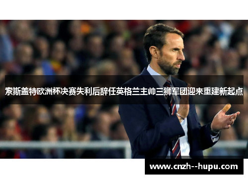 索斯盖特欧洲杯决赛失利后辞任英格兰主帅三狮军团迎来重建新起点 索斯盖特欧洲杯决赛失利后辞任英格兰主帅三狮军团迎来重建新起点