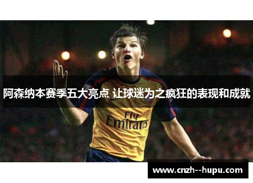 阿森纳本赛季五大亮点 让球迷为之疯狂的表现和成就