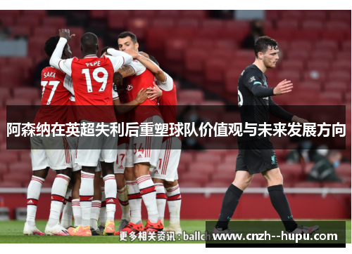 阿森纳在英超失利后重塑球队价值观与未来发展方向