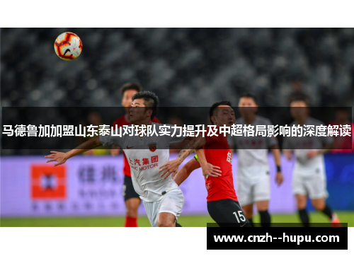 马德鲁加加盟山东泰山对球队实力提升及中超格局影响的深度解读