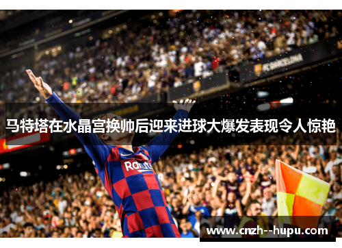 马特塔在水晶宫换帅后迎来进球大爆发表现令人惊艳